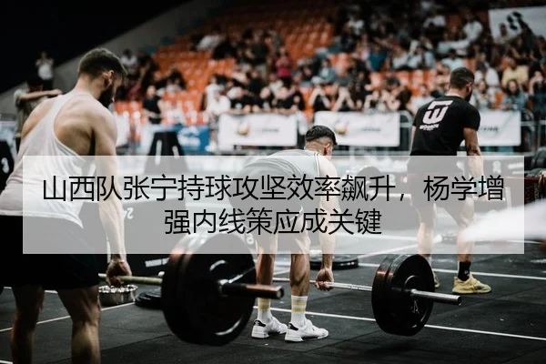 山西队张宁持球攻坚效率飙升，杨学增强内线策应成关键